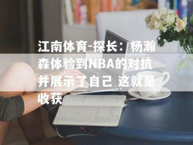 江南体育-探长：杨瀚森体验到NBA的对抗并展示了自己 这就是收获