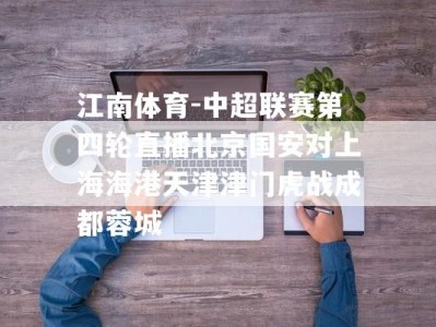 江南体育-中超联赛第四轮直播北京国安对上海海港天津津门虎战成都蓉城