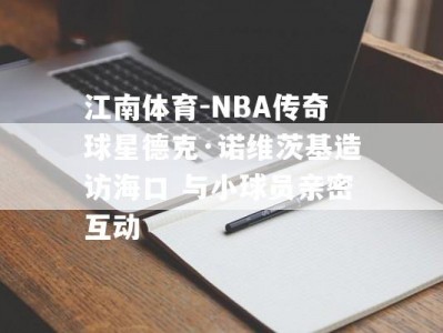 江南体育-NBA传奇球星德克·诺维茨基造访海口 与小球员亲密互动