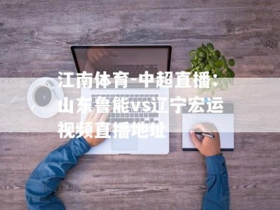 江南体育-中超直播：山东鲁能vs辽宁宏运视频直播地址