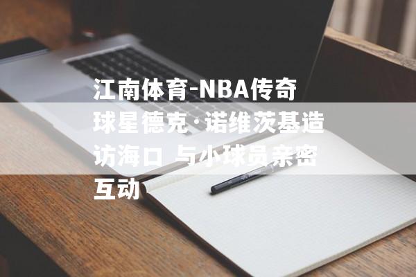 江南体育-NBA传奇球星德克·诺维茨基造访海口 与小球员亲密互动